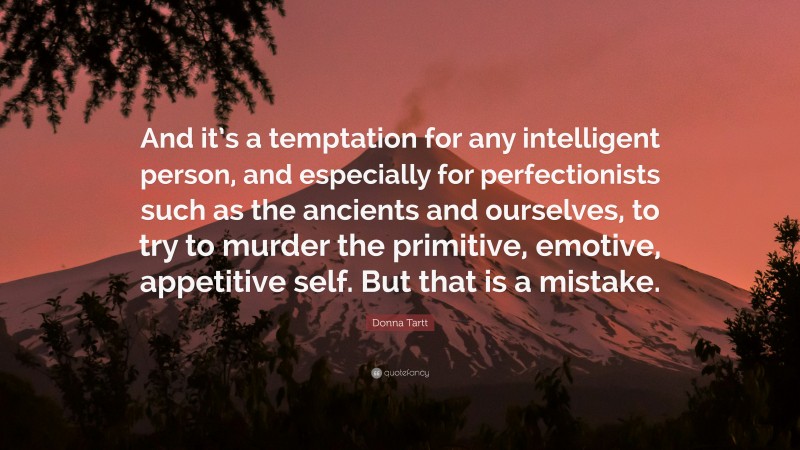 Donna Tartt Quote: “And it’s a temptation for any intelligent person, and especially for perfectionists such as the ancients and ourselves, to try to murder the primitive, emotive, appetitive self. But that is a mistake.”