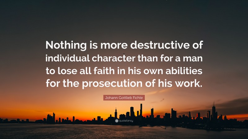Johann Gottlieb Fichte Quote: “Nothing is more destructive of individual character than for a man to lose all faith in his own abilities for the prosecution of his work.”