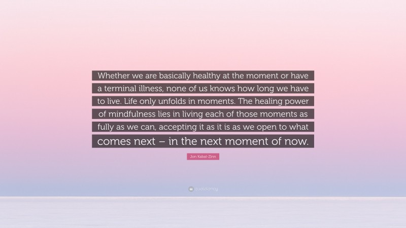 Jon Kabat-Zinn Quote: “Whether we are basically healthy at the moment or have a terminal illness, none of us knows how long we have to live. Life only unfolds in moments. The healing power of mindfulness lies in living each of those moments as fully as we can, accepting it as it is as we open to what comes next – in the next moment of now.”
