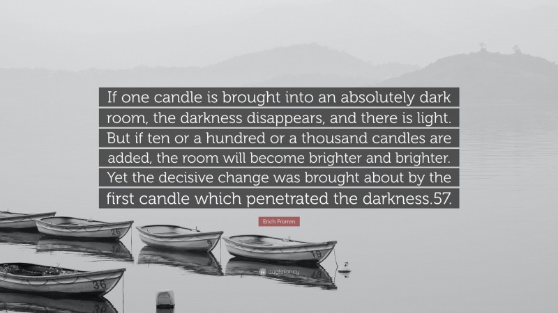 Erich Fromm Quote: “If one candle is brought into an absolutely dark room, the darkness disappears, and there is light. But if ten or a hundred or a thousand candles are added, the room will become brighter and brighter. Yet the decisive change was brought about by the first candle which penetrated the darkness.57.”