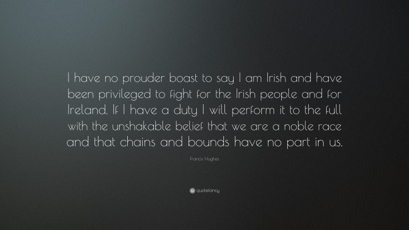 Francis Hughes Quote: “I have no prouder boast to say I am Irish and have been privileged to fight for the Irish people and for Ireland. If I have a duty I will perform it to the full with the unshakable belief that we are a noble race and that chains and bounds have no part in us.”