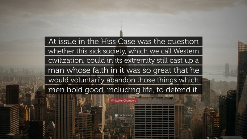 Whittaker Chambers Quote: “At issue in the Hiss Case was the question whether this sick society, which we call Western civilization, could in its extremity still cast up a man whose faith in it was so great that he would voluntarily abandon those things which men hold good, including life, to defend it.”