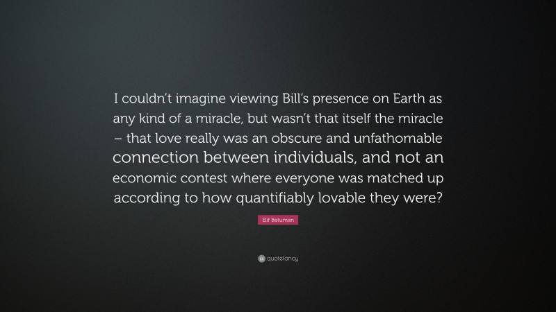Elif Batuman Quote: “I couldn’t imagine viewing Bill’s presence on Earth as any kind of a miracle, but wasn’t that itself the miracle – that love really was an obscure and unfathomable connection between individuals, and not an economic contest where everyone was matched up according to how quantifiably lovable they were?”