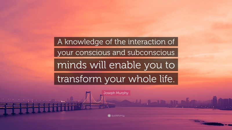Joseph Murphy Quote: “A knowledge of the interaction of your conscious and subconscious minds will enable you to transform your whole life.”