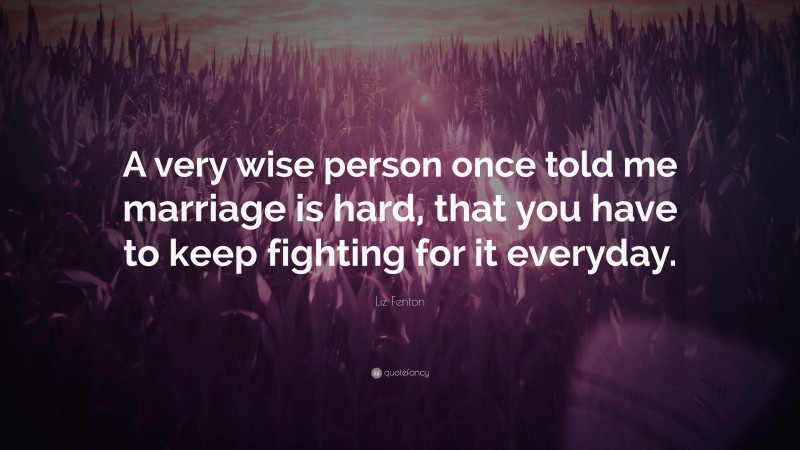 Liz Fenton Quote: “A very wise person once told me marriage is hard, that you have to keep fighting for it everyday.”
