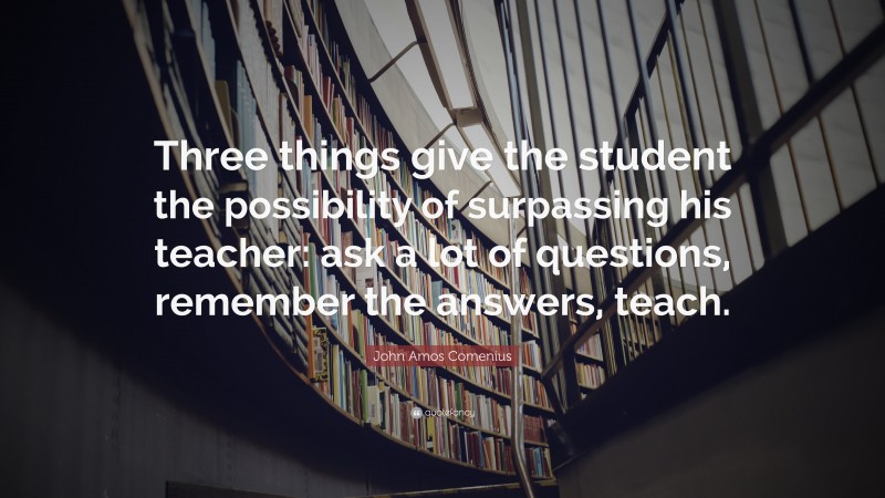 John Amos Comenius Quote: “Three things give the student the possibility of surpassing his teacher: ask a lot of questions, remember the answers, teach.”