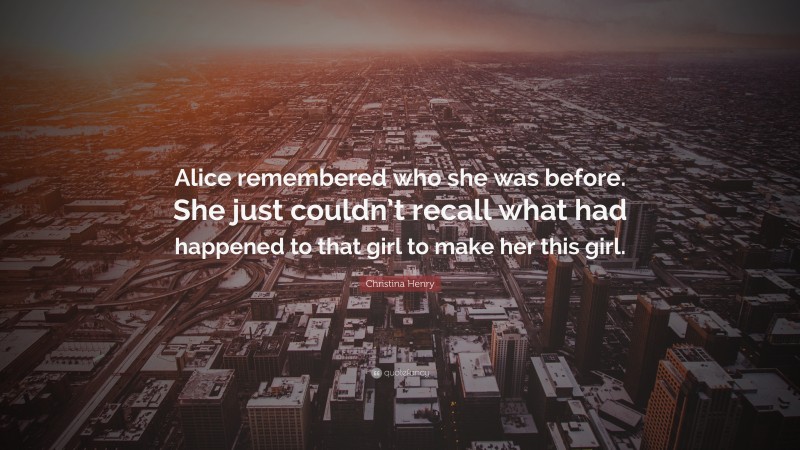 Christina Henry Quote: “Alice remembered who she was before. She just couldn’t recall what had happened to that girl to make her this girl.”