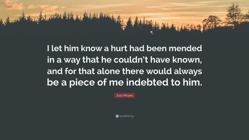 Jojo Moyes Quote: “I let him know a hurt had been mended in a way that he couldn’t have known, and for that alone there would always be a piece of me indebted to him.”