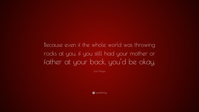 Jojo Moyes Quote: “Because even if the whole world was throwing rocks at you, if you still had your mother or father at your back, you’d be okay.”