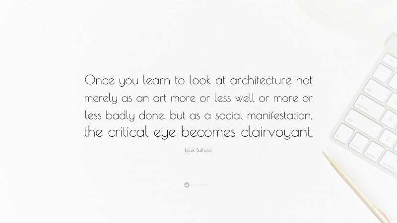 Louis Sullivan Quote: “Once you learn to look at architecture not merely as an art more or less well or more or less badly done, but as a social manifestation, the critical eye becomes clairvoyant.”