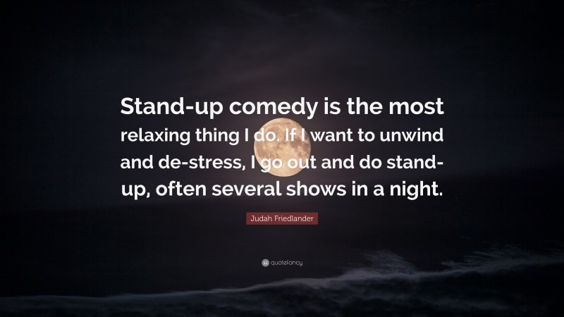 Judah Friedlander Quote: “Stand-up comedy is the most relaxing thing I do. If I want to unwind and de-stress, I go out and do stand-up, often several shows in a night.”