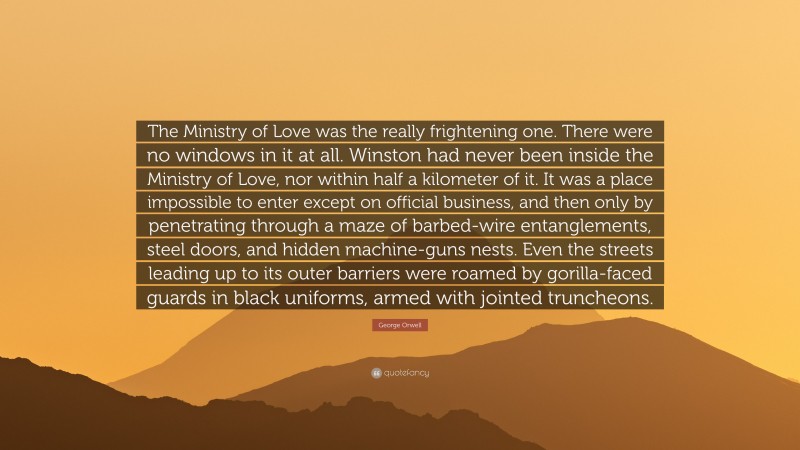 George Orwell Quote: “The Ministry of Love was the really frightening one. There were no windows in it at all. Winston had never been inside the Ministry of Love, nor within half a kilometer of it. It was a place impossible to enter except on official business, and then only by penetrating through a maze of barbed-wire entanglements, steel doors, and hidden machine-guns nests. Even the streets leading up to its outer barriers were roamed by gorilla-faced guards in black uniforms, armed with jointed truncheons.”