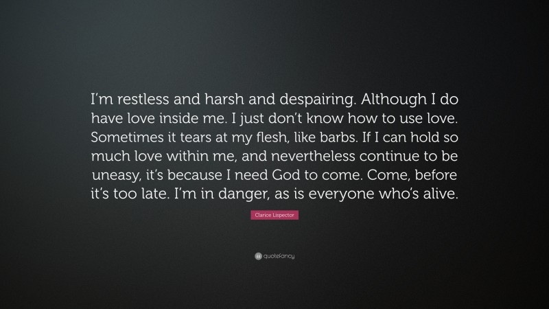 Clarice Lispector Quote: “I’m restless and harsh and despairing. Although I do have love inside me. I just don’t know how to use love. Sometimes it tears at my flesh, like barbs. If I can hold so much love within me, and nevertheless continue to be uneasy, it’s because I need God to come. Come, before it’s too late. I’m in danger, as is everyone who’s alive.”