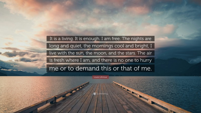 Louis L'Amour Quote: “It is a living. It is enough. I am free. The nights are long and quiet, the mornings cool and bright, I live with the sun, the moon, and the stars. The air is fresh where I am, and there is no one to hurry me or to demand this or that of me.”