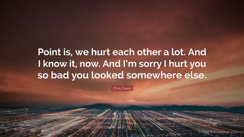 Chris Owen Quote: “Point is, we hurt each other a lot. And I know it, now. And I’m sorry I hurt you so bad you looked somewhere else.”