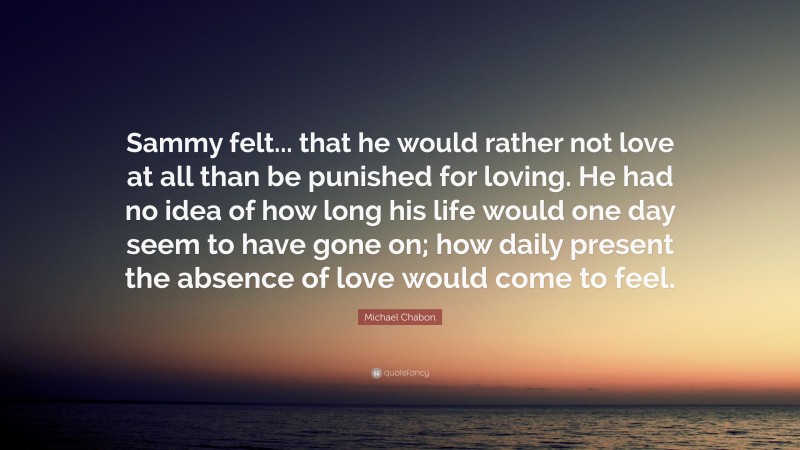 Michael Chabon Quote: “Sammy felt... that he would rather not love at all than be punished for loving. He had no idea of how long his life would one day seem to have gone on; how daily present the absence of love would come to feel.”