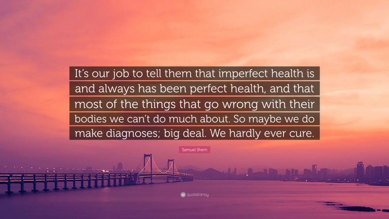 Samuel Shem Quote: “It’s our job to tell them that imperfect health is and always has been perfect health, and that most of the things that go wrong with their bodies we can’t do much about. So maybe we do make diagnoses; big deal. We hardly ever cure.”