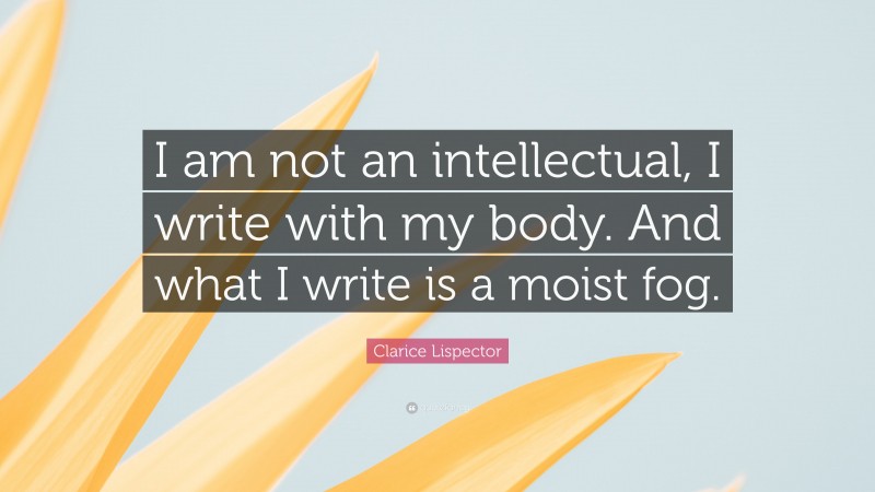 Clarice Lispector Quote: “I am not an intellectual, I write with my body. And what I write is a moist fog.”