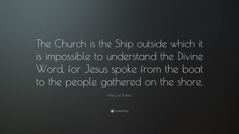 Hilary of Poitiers Quote: “The Church is the Ship outside which it is impossible to understand the Divine Word, for Jesus spoke from the boat to the people gathered on the shore.”