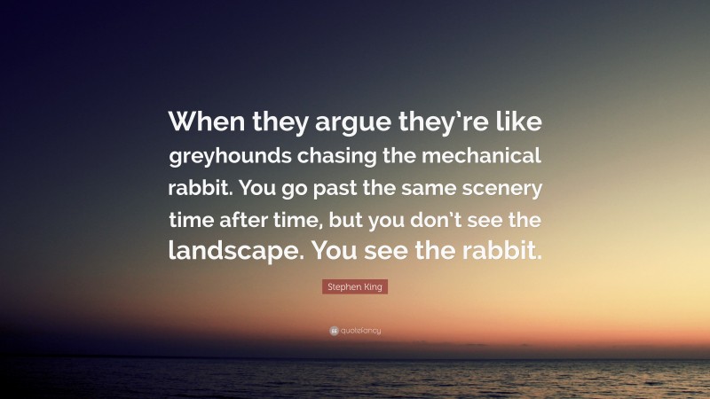 Stephen King Quote: “When they argue they’re like greyhounds chasing the mechanical rabbit. You go past the same scenery time after time, but you don’t see the landscape. You see the rabbit.”