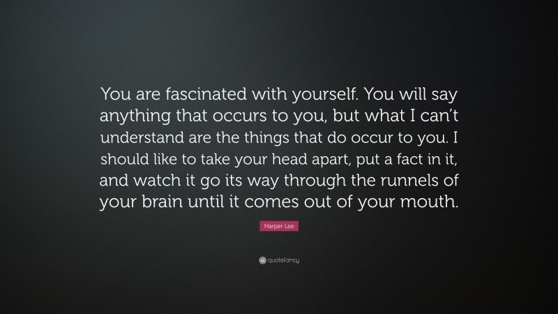 Harper Lee Quote: “You are fascinated with yourself. You will say anything that occurs to you, but what I can’t understand are the things that do occur to you. I should like to take your head apart, put a fact in it, and watch it go its way through the runnels of your brain until it comes out of your mouth.”