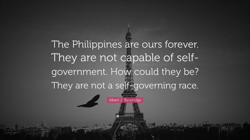 Albert J. Beveridge Quote: “The Philippines are ours forever. They are not capable of self- government. How could they be? They are not a self-governing race.”