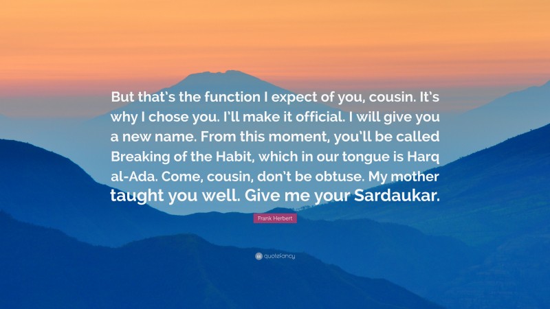 Frank Herbert Quote: “But that’s the function I expect of you, cousin. It’s why I chose you. I’ll make it official. I will give you a new name. From this moment, you’ll be called Breaking of the Habit, which in our tongue is Harq al-Ada. Come, cousin, don’t be obtuse. My mother taught you well. Give me your Sardaukar.”
