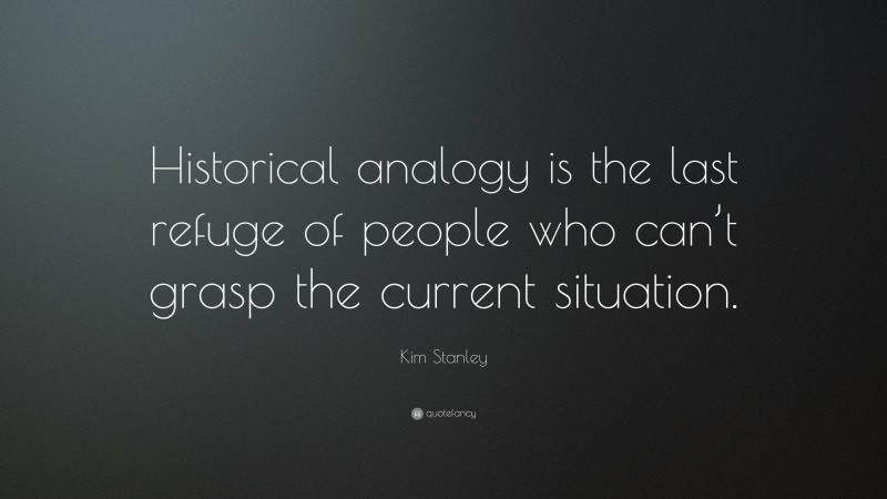 Kim Stanley Quote: “Historical analogy is the last refuge of people who can’t grasp the current situation.”