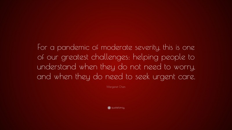 Margaret Chan Quote: “For a pandemic of moderate severity, this is one of our greatest challenges: helping people to understand when they do not need to worry, and when they do need to seek urgent care.”