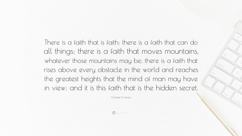 Christian D. Larson Quote: “There is a faith that is faith; there is a faith that can do all things; there is a faith that moves mountains, whatever those mountains may be; there is a faith that rises above every obstacle in the world and reaches the greatest heights that the mind of man may have in view; and it is this faith that is the hidden secret.”