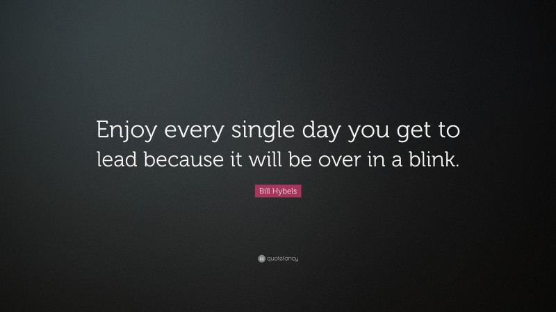 Bill Hybels Quote: “Enjoy every single day you get to lead because it will be over in a blink.”