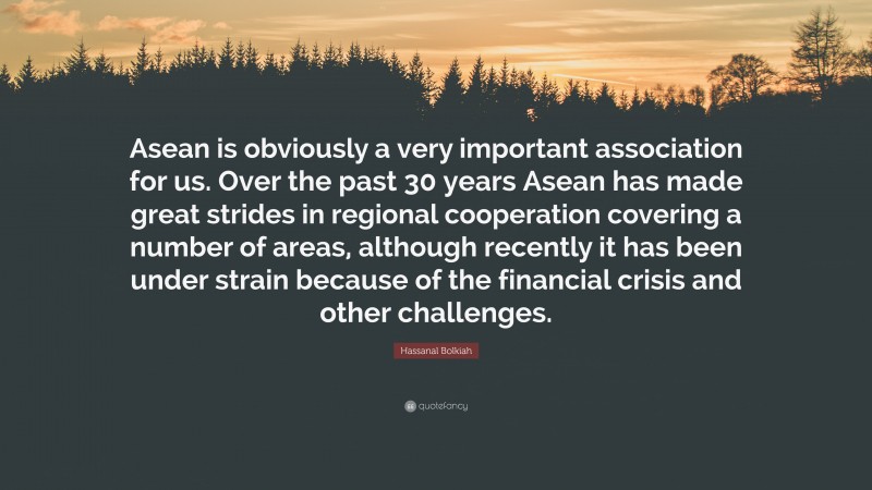 Hassanal Bolkiah Quote: “Asean is obviously a very important association for us. Over the past 30 years Asean has made great strides in regional cooperation covering a number of areas, although recently it has been under strain because of the financial crisis and other challenges.”