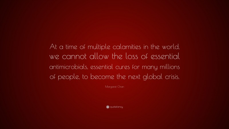 Margaret Chan Quote: “At a time of multiple calamities in the world, we cannot allow the loss of essential antimicrobials, essential cures for many millions of people, to become the next global crisis.”