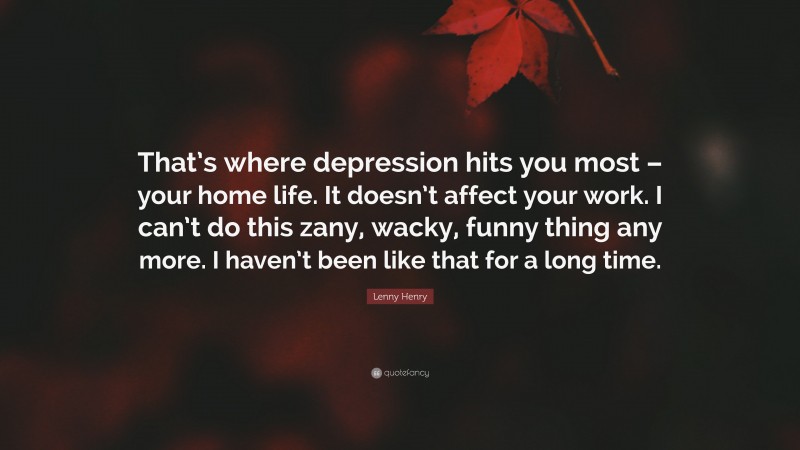 Lenny Henry Quote: “That’s where depression hits you most – your home life. It doesn’t affect your work. I can’t do this zany, wacky, funny thing any more. I haven’t been like that for a long time.”