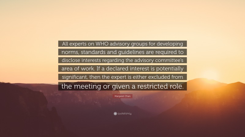 Margaret Chan Quote: “All experts on WHO advisory groups for developing norms, standards and guidelines are required to disclose interests regarding the advisory committee’s area of work. If a declared interest is potentially significant, then the expert is either excluded from the meeting or given a restricted role.”