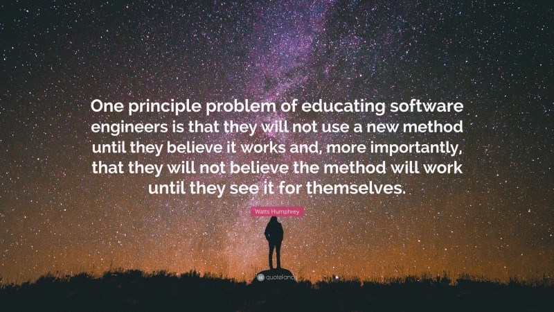 Watts Humphrey Quote: “One principle problem of educating software engineers is that they will not use a new method until they believe it works and, more importantly, that they will not believe the method will work until they see it for themselves.”