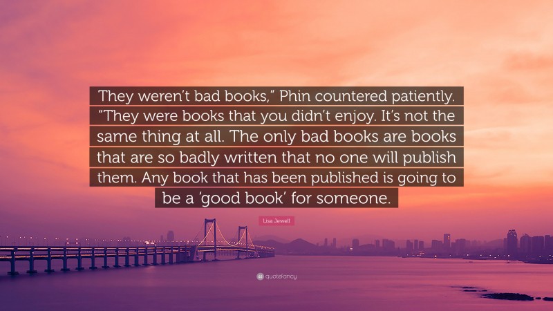 Lisa Jewell Quote: “They weren’t bad books,” Phin countered patiently. “They were books that you didn’t enjoy. It’s not the same thing at all. The only bad books are books that are so badly written that no one will publish them. Any book that has been published is going to be a ‘good book’ for someone.”