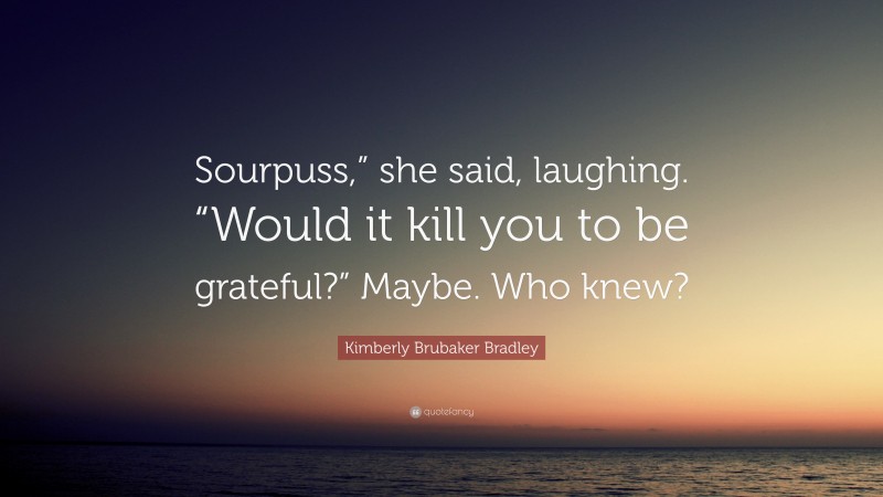 Kimberly Brubaker Bradley Quote: “Sourpuss,” she said, laughing. “Would it kill you to be grateful?” Maybe. Who knew?”