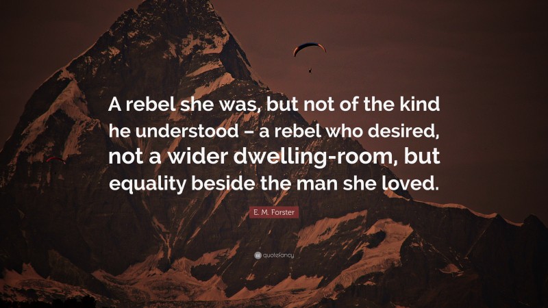 E. M. Forster Quote: “A rebel she was, but not of the kind he understood – a rebel who desired, not a wider dwelling-room, but equality beside the man she loved.”