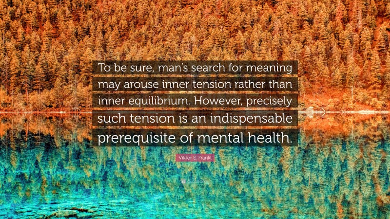 Viktor E. Frankl Quote: “To be sure, man’s search for meaning may arouse inner tension rather than inner equilibrium. However, precisely such tension is an indispensable prerequisite of mental health.”