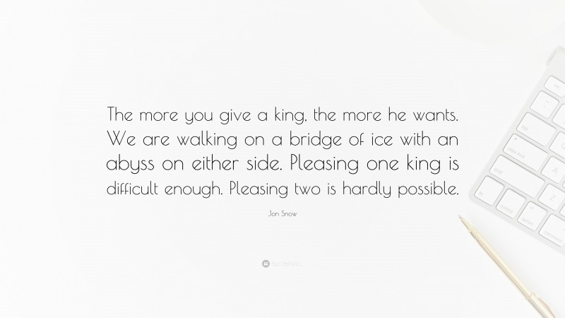 Jon Snow Quote: “The more you give a king, the more he wants. We are walking on a bridge of ice with an abyss on either side. Pleasing one king is difficult enough. Pleasing two is hardly possible.”