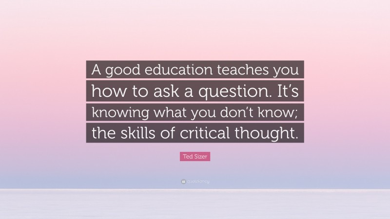 Ted Sizer Quote: “A good education teaches you how to ask a question. It’s knowing what you don’t know; the skills of critical thought.”