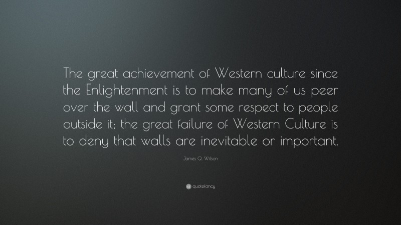 James Q. Wilson Quote: “The great achievement of Western culture since the Enlightenment is to make many of us peer over the wall and grant some respect to people outside it; the great failure of Western Culture is to deny that walls are inevitable or important.”