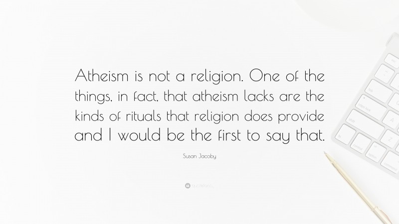 Susan Jacoby Quote: “Atheism is not a religion. One of the things, in fact, that atheism lacks are the kinds of rituals that religion does provide and I would be the first to say that.”