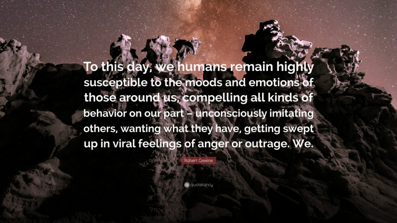 Robert Greene Quote: “To this day, we humans remain highly susceptible to the moods and emotions of those around us, compelling all kinds of behavior on our part – unconsciously imitating others, wanting what they have, getting swept up in viral feelings of anger or outrage. We.”