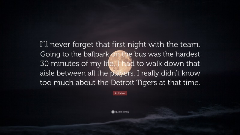 Al Kaline Quote: “I’ll never forget that first night with the team. Going to the ballpark on the bus was the hardest 30 minutes of my life. I had to walk down that aisle between all the players. I really didn’t know too much about the Detroit Tigers at that time.”