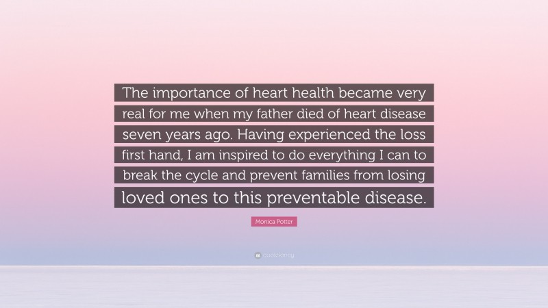 Monica Potter Quote: “The importance of heart health became very real for me when my father died of heart disease seven years ago. Having experienced the loss first hand, I am inspired to do everything I can to break the cycle and prevent families from losing loved ones to this preventable disease.”