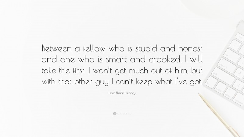 Lewis Blaine Hershey Quote: “Between a fellow who is stupid and honest and one who is smart and crooked, I will take the first. I won’t get much out of him, but with that other guy I can’t keep what I’ve got.”