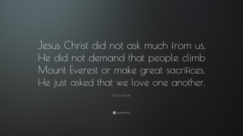 Chico Xavier Quote: “Jesus Christ did not ask much from us, He did not demand that people climb Mount Everest or make great sacrifices. He just asked that we love one another.”