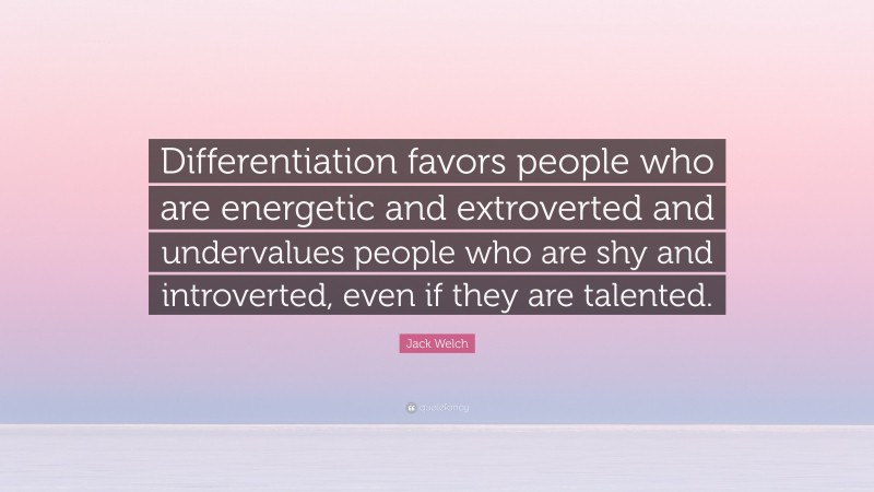Jack Welch Quote: “Differentiation favors people who are energetic and extroverted and undervalues people who are shy and introverted, even if they are talented.”